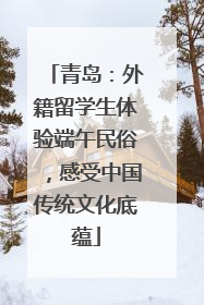 青岛：外籍留学生体验端午民俗，感受中国传统文化底蕴