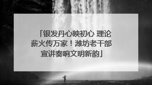 银发丹心映初心 理论薪火传万家！潍坊老干部宣讲奏响文明新韵