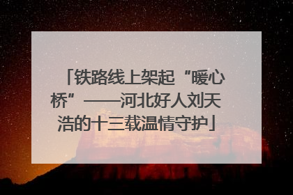 铁路线上架起“暖心桥”——河北好人刘天浩的十三载温情守护