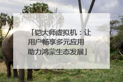 铠大师虚拟机：让用户畅享多元应用 助力鸿蒙生态发展
