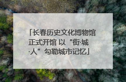 长春历史文化博物馆正式开馆 以“街·城·人”勾勒城市记忆