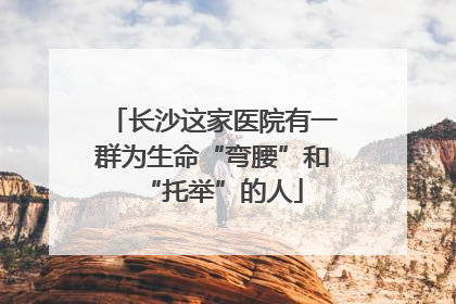 长沙这家医院有一群为生命“弯腰”和“托举”的人