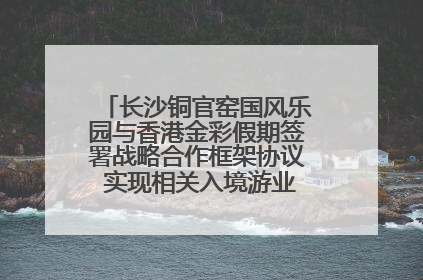 长沙铜官窑国风乐园与香港金彩假期签署战略合作框架协议 实现相关入境游业务增收超亿元