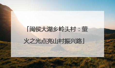 闽侯大湖乡岭头村：萤火之光点亮山村振兴路