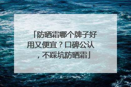 防晒霜哪个牌子好用又便宜？口碑公认，不踩坑防晒霜