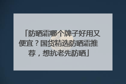 防晒霜哪个牌子好用又便宜？国货精选防晒霜推荐，想抗老先防晒