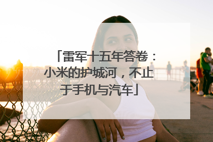 雷军十五年答卷：小米的护城河，不止于手机与汽车