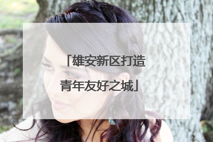 雄安新区打造青年友好之城