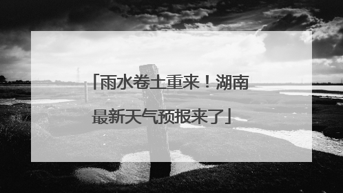雨水卷土重来！湖南最新天气预报来了
