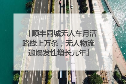 顺丰同城无人车月活路线上万条，无人物流迎爆发性增长元年