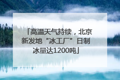 高温天气持续，北京新发地“冰工厂”日制冰量达1200吨
