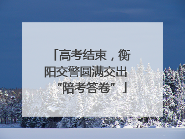 高考结束，衡阳交警圆满交出“陪考答卷”