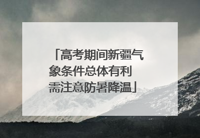 高考期间新疆气象条件总体有利 需注意防暑降温