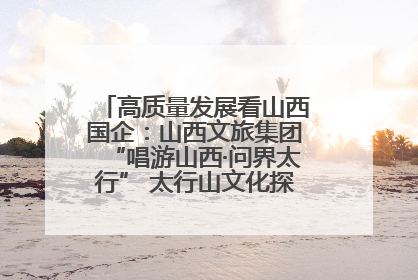 高质量发展看山西国企：山西文旅集团“唱游山西·问界太行” 太行山文化探索之旅燃情启幕