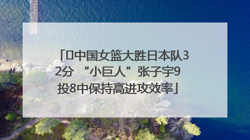 ﻿中国女篮大胜日本队32分 “小巨人”张子宇9投8中保持高进攻效率