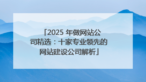 2025 年做网站公司精选：十家专业领先的网站建设公司解析