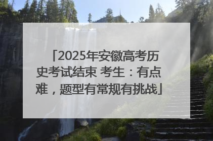 2025年安徽高考历史考试结束 考生：有点难，题型有常规有挑战