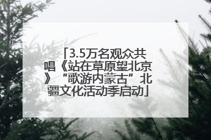 3.5万名观众共唱《站在草原望北京》“歌游内蒙古”北疆文化活动季启动