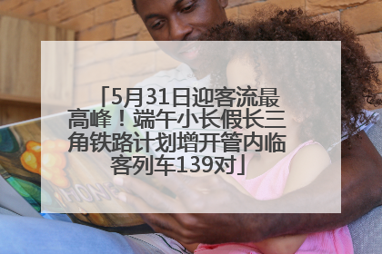 5月31日迎客流最高峰！端午小长假长三角铁路计划增开管内临客列车139对