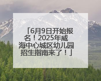 6月9日开始报名！2025年威海中心城区幼儿园招生指南来了！